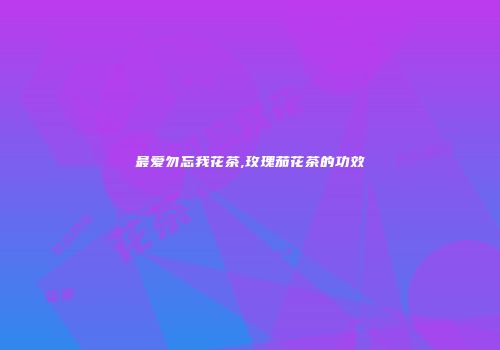 最爱勿忘我花茶,玫瑰茄花茶的功效