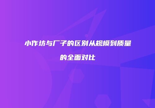 小作坊与厂子的区别从规模到质量的全面对比
