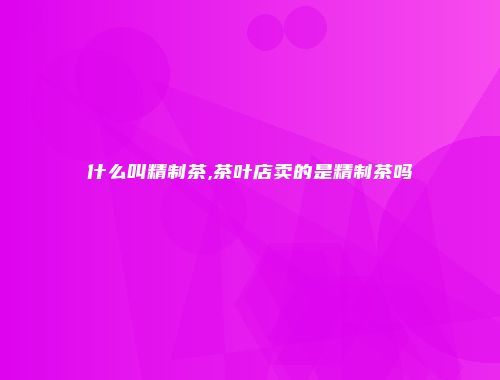什么叫精制茶,茶叶店卖的是精制茶吗