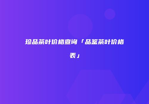 珍品茶叶价格查询「品鉴茶叶价格表」