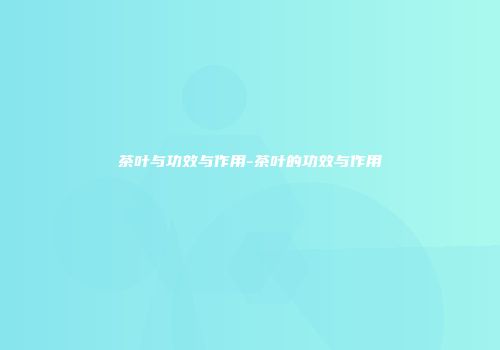 茶叶与功效与作用-茶叶的功效与作用