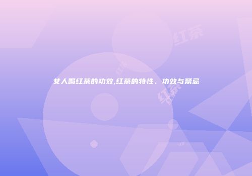 女人喝红茶的功效,红茶的特性、功效与禁忌