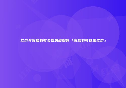 红茶与肾结石有关系吗能喝吗「肾结石可以喝红茶」