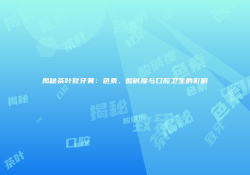 揭秘茶叶致牙黄：色素、酸碱度与口腔卫生的影响