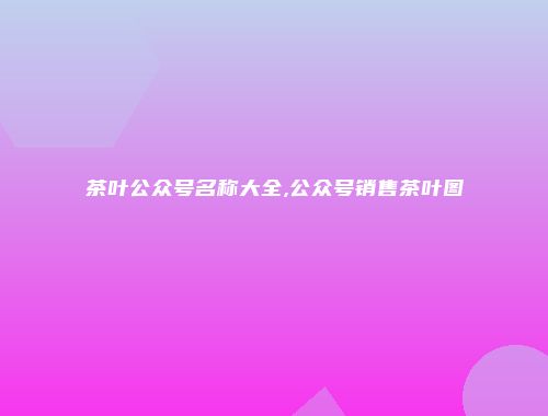 茶叶公众号名称大全,公众号销售茶叶图
