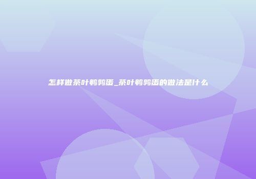 怎样做茶叶鹌鹑蛋_茶叶鹌鹑蛋的做法是什么