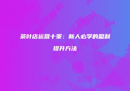 茶叶店运营十策：新人必学的盈利提升方法