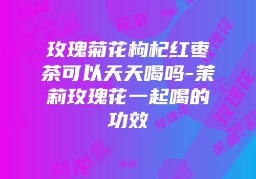 玫瑰菊花枸杞红枣茶可以天天喝吗-茉莉玫瑰花一起喝的功效