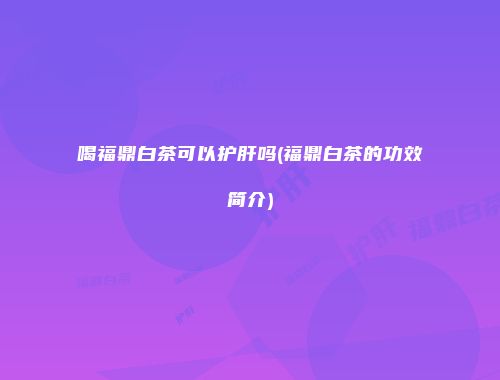 喝福鼎白茶可以护肝吗(福鼎白茶的功效简介)