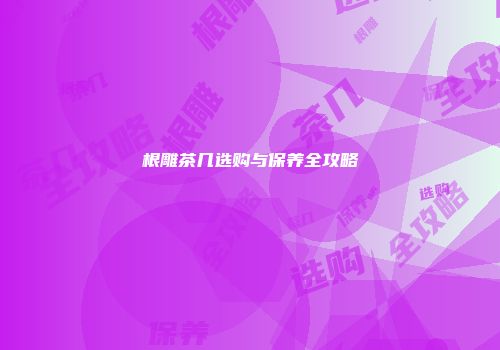 根雕茶几选购与保养全攻略