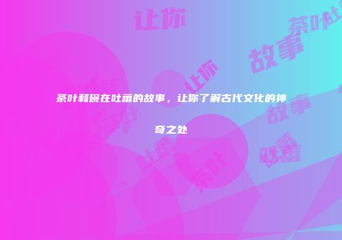 茶叶和碗在吐蕃的故事，让你了解古代文化的神奇之处