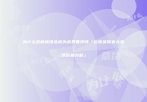 为什么这种茶饼会成为茶界香饽饽「云南吴觉农大茶饼价格分析」