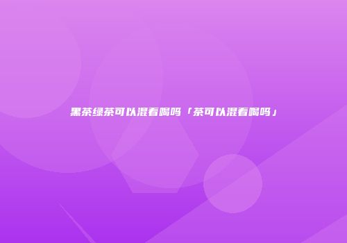 黑茶绿茶可以混着喝吗「茶可以混着喝吗」