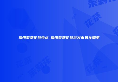 福州茉莉花茶特点-福州茉莉花茶批发市场在哪里
