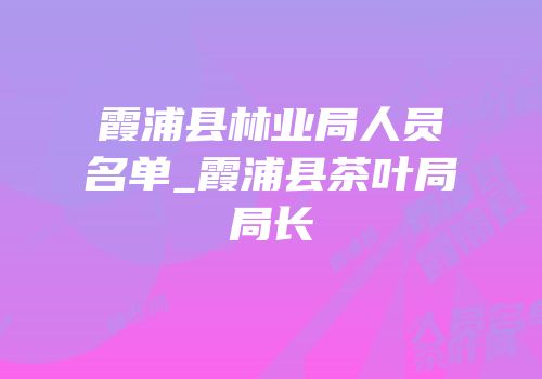 霞浦县林业局人员名单_霞浦县茶叶局局长