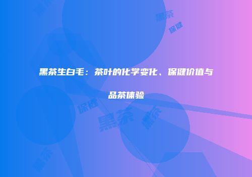 黑茶生白毛：茶叶的化学变化、保健价值与品茶体验