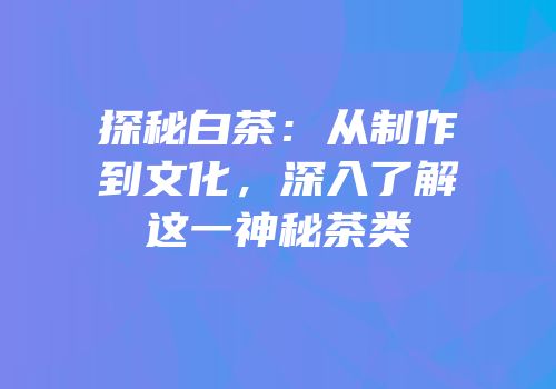 探秘白茶：从制作到文化，深入了解这一神秘茶类