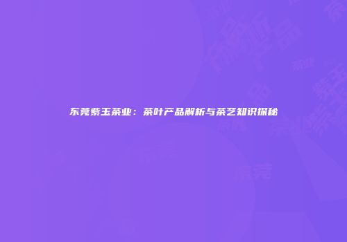 东莞紫玉茶业：茶叶产品解析与茶艺知识探秘
