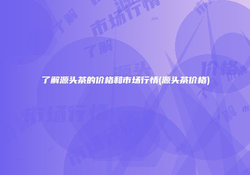 了解源头茶的价格和市场行情(源头茶价格)