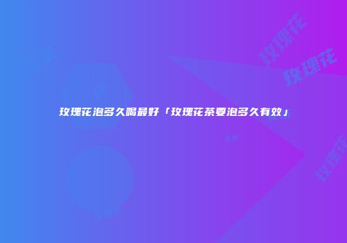 玫瑰花泡多久喝最好「玫瑰花茶要泡多久有效」