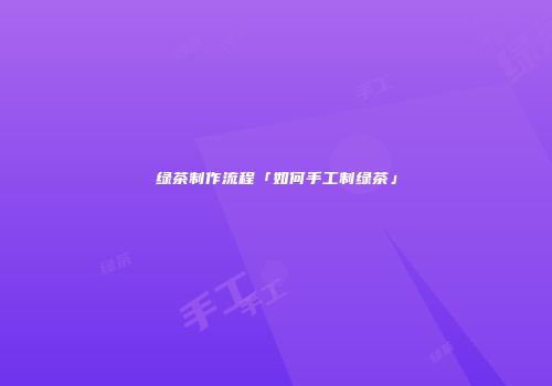 绿茶制作流程「如何手工制绿茶」