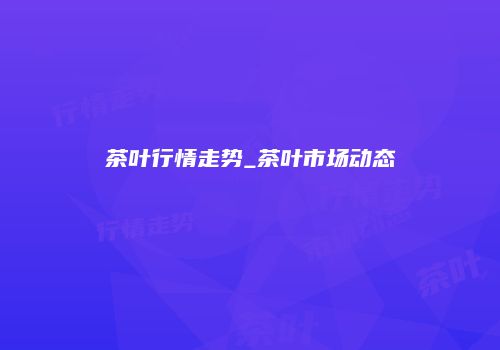 茶叶行情走势_茶叶市场动态