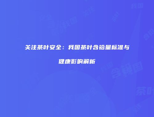 关注茶叶安全：我国茶叶含铅量标准与健康影响解析