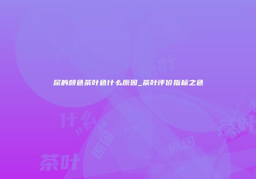 尿的颜色茶叶色什么原因_茶叶评价指标之色