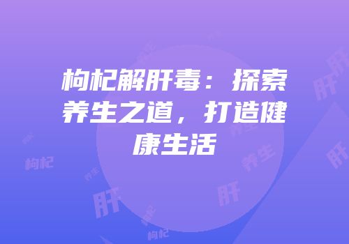 枸杞解肝毒：探索养生之道，打造健康生活
