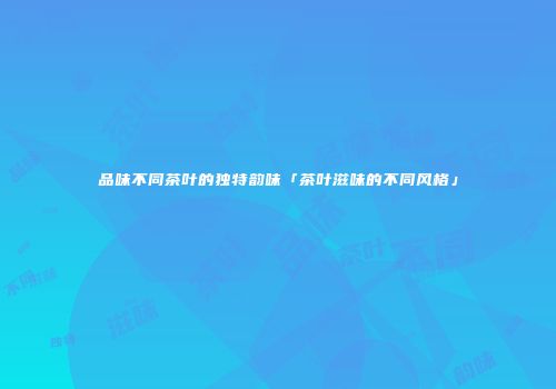 品味不同茶叶的独特韵味「茶叶滋味的不同风格」