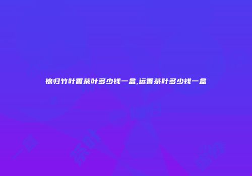 锦归竹叶香茶叶多少钱一盒,远香茶叶多少钱一盒
