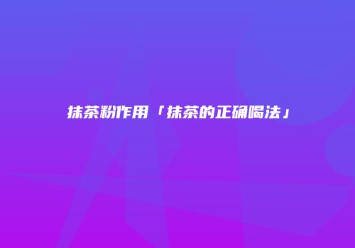 抹茶粉作用「抹茶的正确喝法」