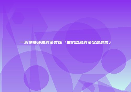 一股清新淡雅的茶香味「生机盎然的茶总是最香」