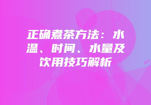 正确煮茶方法：水温、时间、水量及饮用技巧解析