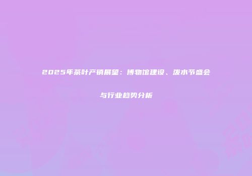 2025年茶叶产销展望：博物馆建设、泼水节盛会与行业趋势分析