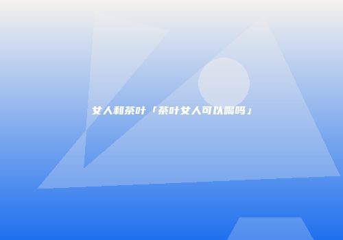 女人和茶叶「茶叶女人可以喝吗」