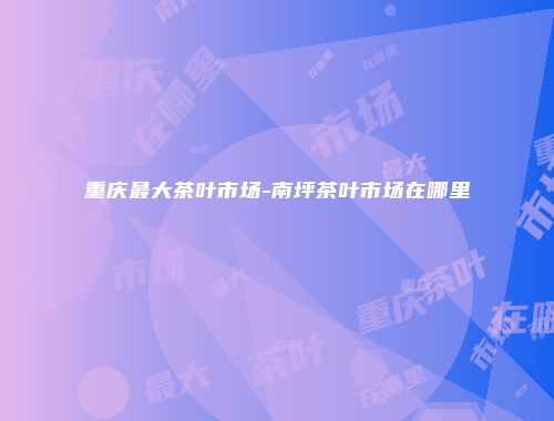 重庆最大茶叶市场-南坪茶叶市场在哪里