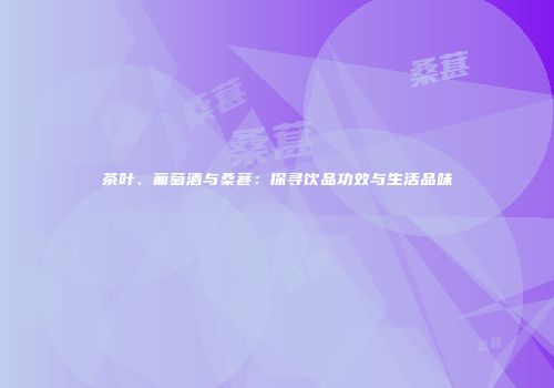 茶叶、葡萄酒与桑葚：探寻饮品功效与生活品味