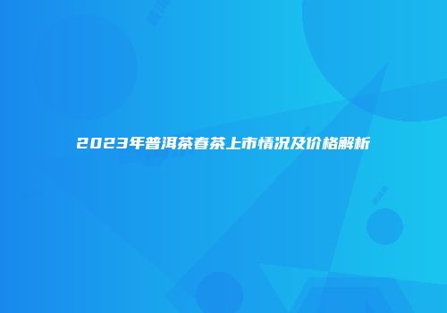 2023年普洱茶春茶上市情况及价格解析