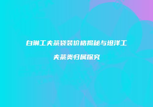 白琳工夫茶袋装价格揭秘与坦洋工夫茶类归属探究