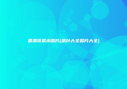 最漂亮茶水图片(茶叶大全图片大全)