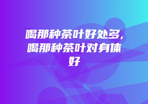 喝那种茶叶好处多,喝那种茶叶对身体好