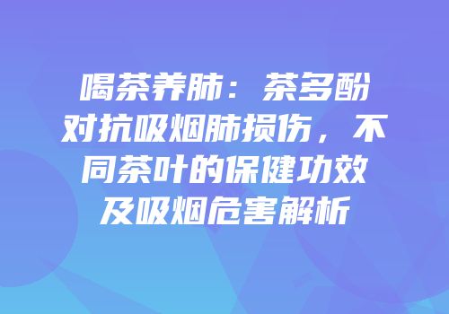 喝茶养肺：茶多酚对抗吸烟肺损伤，不同茶叶的保健功效及吸烟危害解析