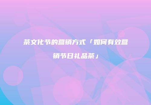 茶文化节的营销方式「如何有效营销节日礼品茶」