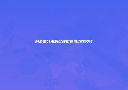 剩余茶叶水的多样用途与浇花技巧