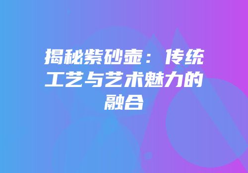 揭秘紫砂壶：传统工艺与艺术魅力的融合