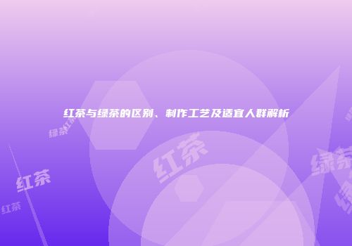红茶与绿茶的区别、制作工艺及适宜人群解析