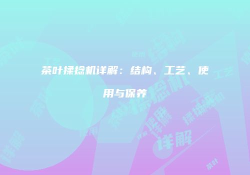 茶叶揉捻机详解：结构、工艺、使用与保养