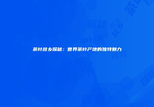 茶叶故乡探秘：世界茶叶产地的独特魅力