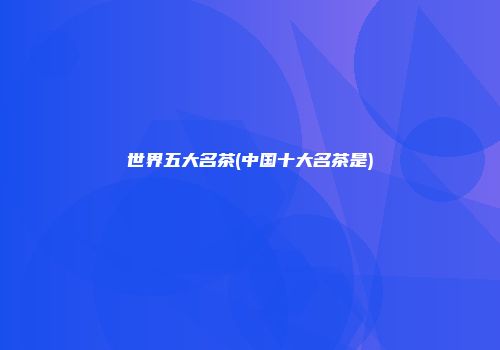 世界五大名茶(中国十大名茶是)